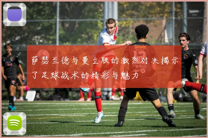 萨瑟兰德与曼立联的激烈对决揭示了足球战术的精彩与魅力